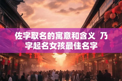 佐字取名的寓意和含义  乃字起名女孩最佳名字