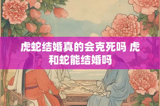 虎蛇结婚真的会克死吗 虎和蛇能结婚吗