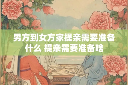 男方到女方家提亲需要准备什么 提亲需要准备啥 男方到女方家提亲需要准备什么 提亲需要准备啥