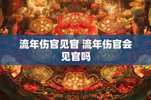 流年伤官见官 流年伤官会见官吗 流年伤官见官 流年伤官会见官吗