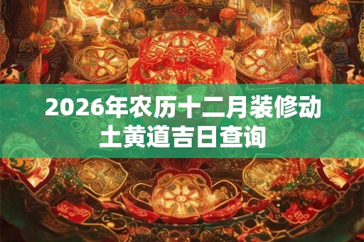 2026年农历十二月装修动土黄道吉日查询 2026年农历十二月装修动土黄道吉日查询
