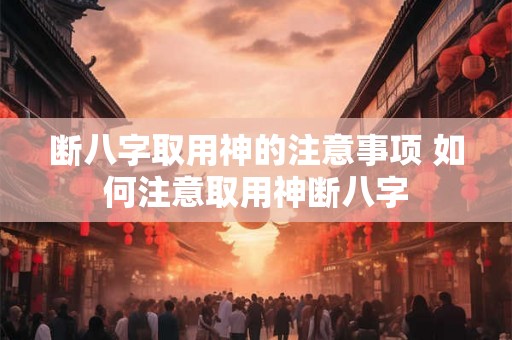 断八字取用神的注意事项 如何注意取用神断八字 断八字取用神的注意事项 如何注意取用神断八字