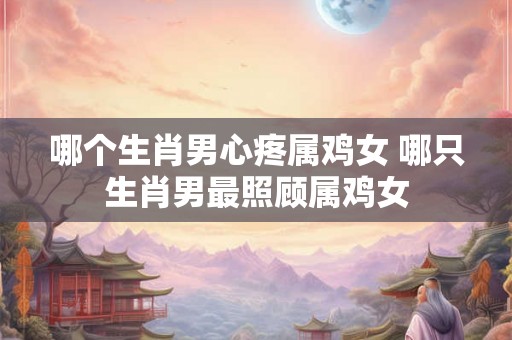 哪个生肖男心疼属鸡女 哪只生肖男最照顾属鸡女