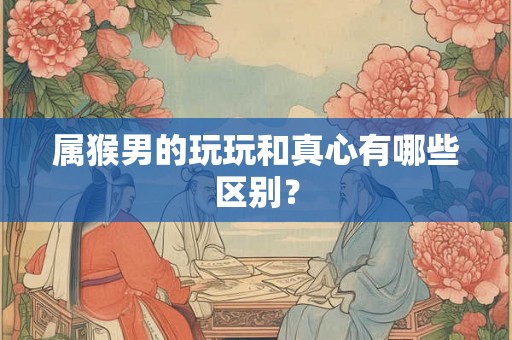 属猴男的玩玩和真心有哪些区别？