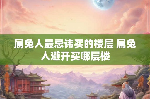 属兔人最忌讳买的楼层 属兔人避开买哪层楼 属兔人最忌讳买的楼层 属兔人避开买哪层楼