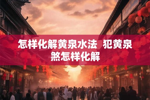 怎样化解黄泉水法 犯黄泉煞怎样化解 怎样化解黄泉水法 犯黄泉煞怎样化解