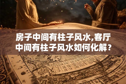 房子中间有柱子风水,客厅中间有柱子风水如何化解? 房子中间有柱子风水,客厅中间有柱子风水如何化解?