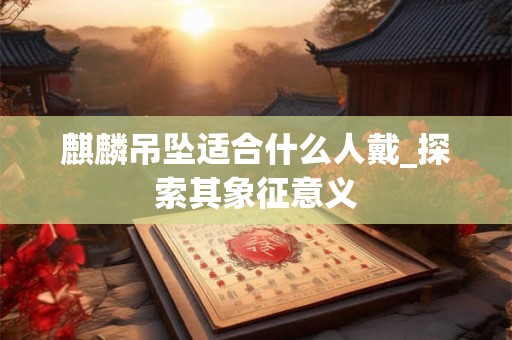 麒麟吊坠适合什么人戴_探索其象征意义