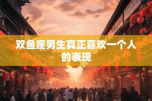 双鱼座男生真正喜欢一个人的表现 双鱼座男生真正喜欢一个人的表现