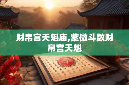 财帛宫天魁庙,紫微斗数财帛宫天魁 财帛宫天魁庙,紫微斗数财帛宫天魁