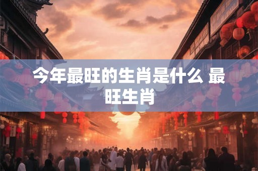 今年最旺的生肖是什么 最旺生肖