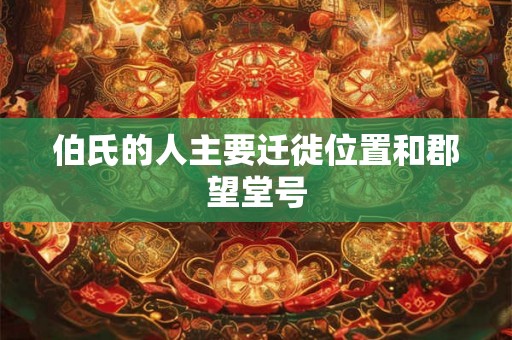 伯氏的人主要迁徙位置和郡望堂号