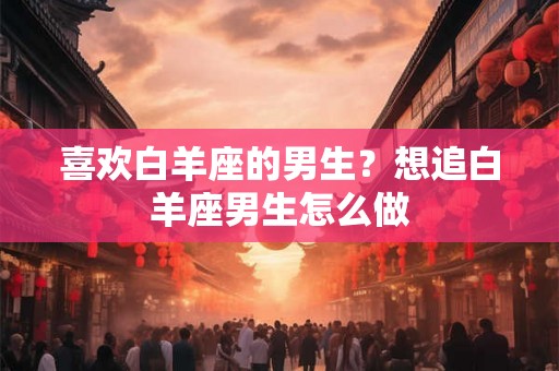 喜欢白羊座的男生？想追白羊座男生怎么做