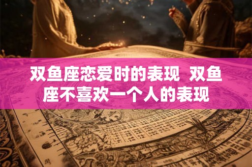 双鱼座恋爱时的表现  双鱼座不喜欢一个人的表现