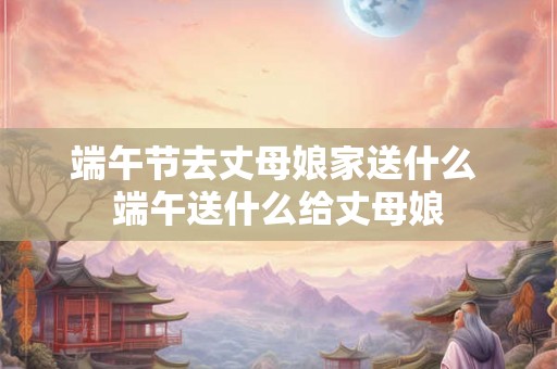 端午节去丈母娘家送什么 端午送什么给丈母娘 端午节去丈母娘家送什么 端午送什么给丈母娘