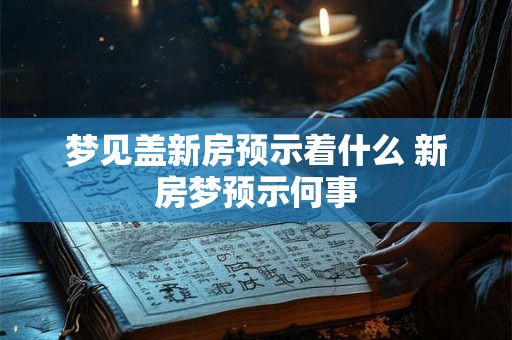 梦见盖新房预示着什么 新房梦预示何事