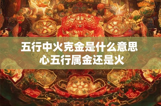 五行中火克金是什么意思  心五行属金还是火