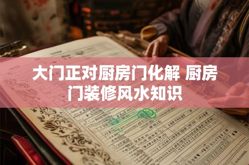 大门正对厨房门化解 厨房门装修风水知识 大门正对厨房门化解 厨房门装修风水知识