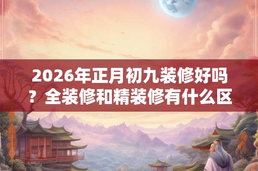 2026年正月初九装修好吗？全装修和精装修有什么区别？
