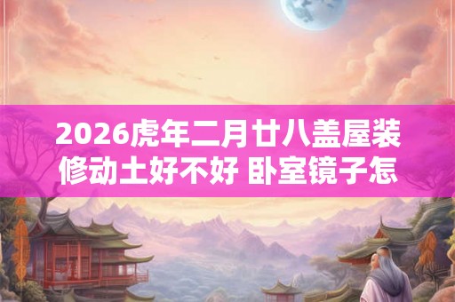 2026虎年二月廿八盖屋装修动土好不好 卧室镜子怎么放