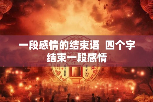 一段感情的结束语 四个字结束一段感情 一段感情的结束语 四个字结束一段感情