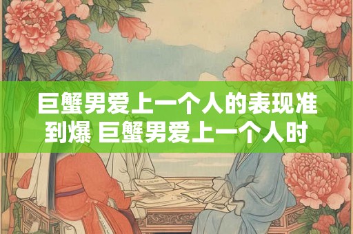 巨蟹男爱上一个人的表现准到爆 巨蟹男爱上一个人时表现明显这些特点可信度极高 巨蟹男爱上一个人的表现准到爆 巨蟹男爱上一个人时表现明显这些特点可信度极高