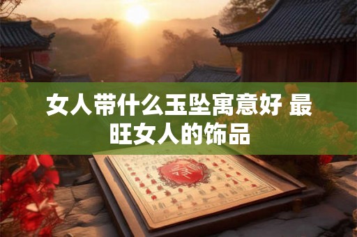 女人带什么玉坠寓意好 最旺女人的饰品 女人带什么玉坠寓意好 最旺女人的饰品
