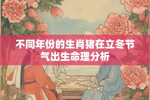 不同年份的生肖猪在立冬节气出生命理分析 不同年份的生肖猪在立冬节气出生命理分析