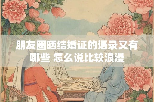 朋友圈晒结婚证的语录又有哪些 怎么说比较浪漫