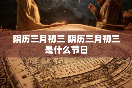 阴历三月初三 阴历三月初三是什么节日