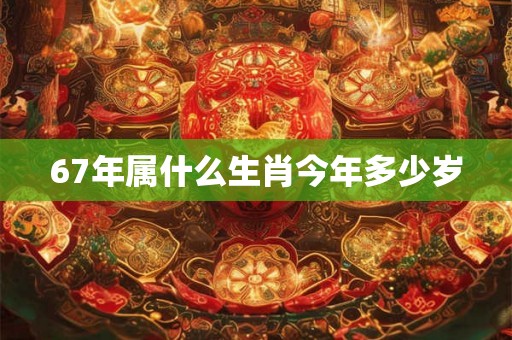 67年属什么生肖今年多少岁 67年属什么生肖今年多少岁