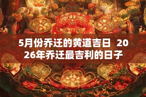 5月份乔迁的黄道吉日  2026年乔迁最吉利的日子