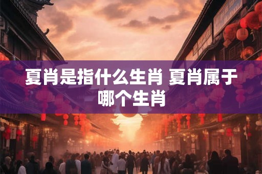 夏肖是指什么生肖 夏肖属于哪个生肖