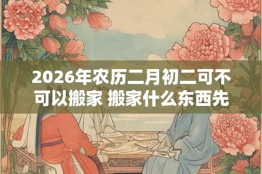 2026年农历二月初二可不可以搬家 搬家什么东西先进门好