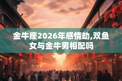 金牛座2026年感情劫,双鱼女与金牛男相配吗
