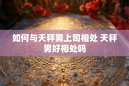 如何与天秤男上司相处 天秤男好相处吗 如何与天秤男上司相处 天秤男好相处吗