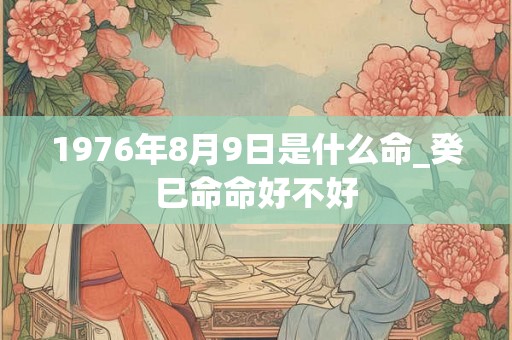1976年8月9日是什么命_癸巳命命好不好 1976年8月9日是什么命_癸巳命命好不好