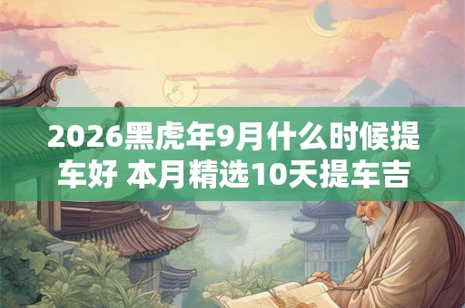 2026黑虎年9月什么时候提车好 本月精选10天提车吉日