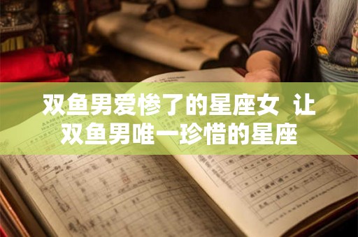 双鱼男爱惨了的星座女  让双鱼男唯一珍惜的星座