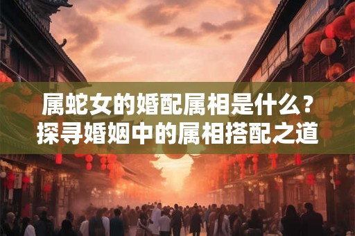 属蛇女的婚配属相是什么？探寻婚姻中的属相搭配之道