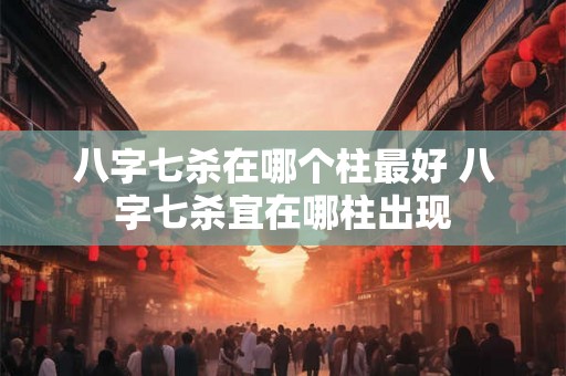 八字七杀在哪个柱最好 八字七杀宜在哪柱出现 八字七杀在哪个柱最好 八字七杀宜在哪柱出现