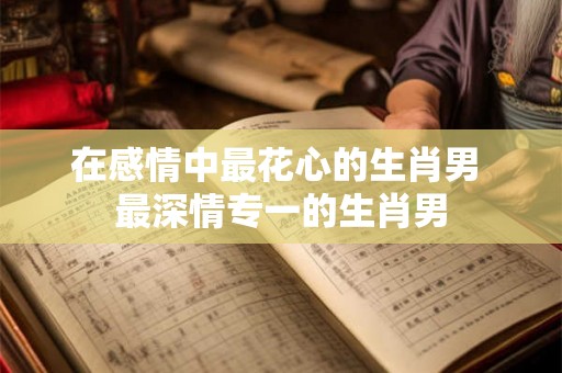 在感情中最花心的生肖男 最深情专一的生肖男