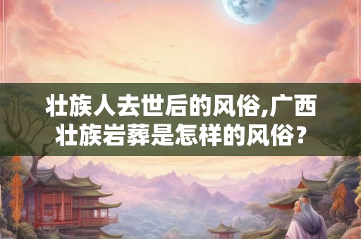 壮族人去世后的风俗,广西壮族岩葬是怎样的风俗？