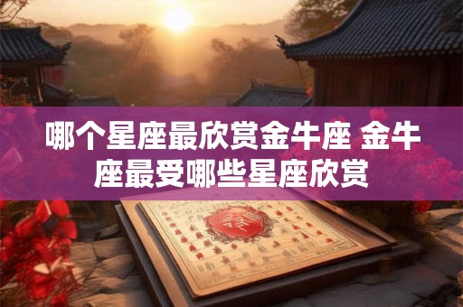 哪个星座最欣赏金牛座 金牛座最受哪些星座欣赏