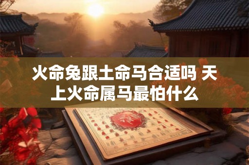 火命兔跟土命马合适吗 天上火命属马最怕什么