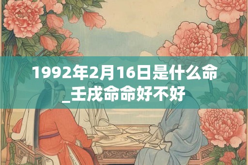 1992年2月16日是什么命_壬戌命命好不好