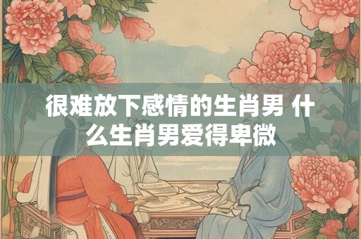 很难放下感情的生肖男 什么生肖男爱得卑微 很难放下感情的生肖男 什么生肖男爱得卑微