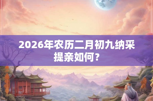 2026年农历二月初九纳采提亲如何？