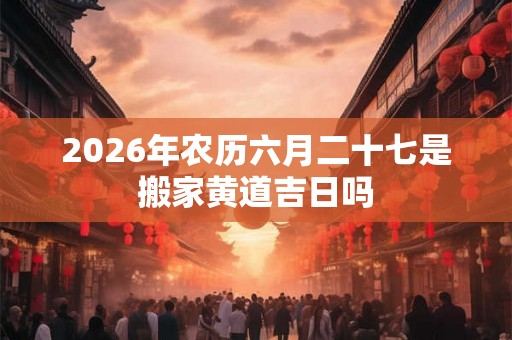 2026年农历六月二十七是搬家黄道吉日吗 2026年农历六月二十七是搬家黄道吉日吗