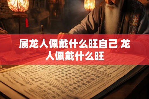 属龙人佩戴什么旺自己 龙人佩戴什么旺